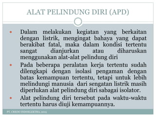 ALAT PELINDUNG DIRI (APD)
PT. CREDO INDOELEKTRA, 2015
 Dalam melakukan kegiatan yang berkaitan
dengan listrik, mengingat bahaya yang dapat
berakibat fatal, maka dalam kondisi tertentu
sangat dianjurkan atau diharuskan
menggunakan alat-alat pelindung diri
 Pada beberapa peralatan kerja tertentu sudah
dilengkapi dengan isolasi pengaman dengan
batas kemampuan tertentu, tetapi untuk lebih
melindungi manusia dari sengatan listrik masih
diperlukan alat pelindung diri sabagai isolator.
 Alat pelindung diri tersebut pada waktu-waktu
tertentu harus diuji kemampuannya.
 