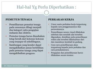 Hal-hal Yg Perlu Diperhatikan :
PT. CREDO INDOELEKTRA, 2015
PEMUTUS TENAGA
 Pemeliharaan pemutus tenaga
pada umumnya dibagi menjadi
dua kategori yaitu pengujian
mekanis dan elektris.
 Pemutus tenaga harus diusahakan
tetap bersih dari kotoran-kotoran
yang terpapar di sekelilingnya.
 Sambungan yang kendor dapat
mengakibatkan panas berlebihan
pada pemutus tanaga yang dapat
mengakibatkan gangguan.
PERKAKAS KERJA
 Umur suatu perkakas kerja tergantung
kepada cara penggunaannya dan
perawatannya.
 Pemeriksaan secara visual dilakukan
sebelum dan sesudah alat tersebut
digunakan, demikian pula pemeriksaan
waktu alat tersebut dikeluarkan dari
dan masuknya kembali ke gudang.
 Cara-cara pemeliharaan akan
tergantung kepada jenis perkakas dan
cara pemakaiannya.
 Pengujian dan pemeliharaan harus
dilakukan secara teratur.
 