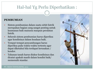Hal-hal Yg Perlu Diperhatikan :
PT. CREDO INDOELEKTRA, 2015
PEMBUMIAN
 Sistem pembumian dalam suatu sirkit listrik
merupakan bagian yang sangat penting untuk
keamanan baik manusia maupun peralatan
listrik.
 Seluruh sistem pembumian harus diperiksa
agar kondisinya dalam keadaan baik.
 Tempat-tempat penyambungan harus
diperiksa pada waktu-waktu tertentu agar
dapat diketahui bila terdapat kerusakan /
kendor.
 Tahanan tanah harus diukur kondisinya dan
dicatat apakah masih dalam kondisi baik/
memenuhi standar.
 