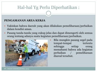 Hal-hal Yg Perlu Diperhatikan :
PT. CREDO INDOELEKTRA, 2015
PENGAMANAN AREA KERJA
 Yakinkan bahwa daerah yang akan dilakukan pemeliharaan/perbaikan
dalam kondisi aman.
 Pasang tanda-tanda yang cukup jelas dan dapat dimengerti oleh semua
orang tentang adanya suatu kegiatan pemeliharaan/perbaikan.
 Bila mungkin pasang segel pada
tempat-tempat tertentu
sehingga setiap orang
memahami bahwa ada kegiatan
perbaikan / pemeliharaan
diareal tersebut.
 