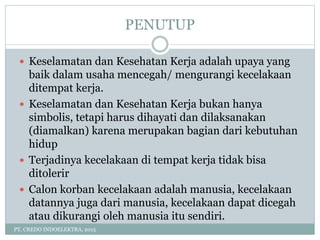 PENUTUP
PT. CREDO INDOELEKTRA, 2015
 Keselamatan dan Kesehatan Kerja adalah upaya yang
baik dalam usaha mencegah/ mengurangi kecelakaan
ditempat kerja.
 Keselamatan dan Kesehatan Kerja bukan hanya
simbolis, tetapi harus dihayati dan dilaksanakan
(diamalkan) karena merupakan bagian dari kebutuhan
hidup
 Terjadinya kecelakaan di tempat kerja tidak bisa
ditolerir
 Calon korban kecelakaan adalah manusia, kecelakaan
datannya juga dari manusia, kecelakaan dapat dicegah
atau dikurangi oleh manusia itu sendiri.
 