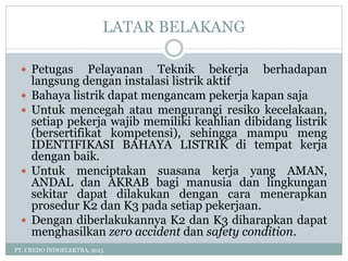 LATAR BELAKANG
PT. CREDO INDOELEKTRA, 2015
 Petugas Pelayanan Teknik bekerja berhadapan
langsung dengan instalasi listrik aktif
 Bahaya listrik dapat mengancam pekerja kapan saja
 Untuk mencegah atau mengurangi resiko kecelakaan,
setiap pekerja wajib memiliki keahlian dibidang listrik
(bersertifikat kompetensi), sehingga mampu meng
IDENTIFIKASI BAHAYA LISTRIK di tempat kerja
dengan baik.
 Untuk menciptakan suasana kerja yang AMAN,
ANDAL dan AKRAB bagi manusia dan lingkungan
sekitar dapat dilakukan dengan cara menerapkan
prosedur K2 dan K3 pada setiap pekerjaan.
 Dengan diberlakukannya K2 dan K3 diharapkan dapat
menghasilkan zero accident dan safety condition.
 