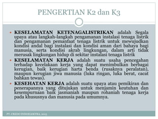 PENGERTIAN K2 dan K3
PT. CREDO INDOELEKTRA, 2015
 KESELAMATAN KETENAGALISTRIKAN adalah Segala
upaya atau langkah-langkah pengamanan instalasi tenaga listrik
dan pengamanan pemanfaat tenaga listrik untuk mewujudkan
kondisi andal bagi instalasi dan kondisi aman dari bahaya bagi
manusia, serta kondisi akrab lingkungan, dalam arti tidak
merusak lingkungan hidup di sekitar instalasi tenaga listrik
 KESELAMATAN KERJA adalah suatu usaha pencegahan
terhadap kecelakaan kerja yang dapat menimbulkan berbagai
kerugian, baik kerugian harta benda (rusaknya peralatan),
maupun kerugian jiwa manusia (luka ringan, luka berat, cacat
bahkan tewas).
 KESEHATAN KERJA adalah suatu upaya atau pemikiran dan
penerapannya yang ditujukan untuk menjamin keutuhan dan
kesempurnaan baik jasmaniah maupun rohaniah tenaga kerja
pada khususnya dan manusia pada umumnya.
 