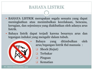 BAHAYA LISTRIK
PT. CREDO INDOELEKTRA, 2015
 BAHAYA LISTRIK merupakan segala sesuatu yang dapat
meningkatkan atau menimbulkan kecelakaan, bencana,
kerugian, dan sejenisnya yang diakibatkan oleh adanya arus
listrik.
 Bahaya listrik dapat terjadi karena besarnya arus dan
tegangan induksi yang mengalir dalam tubuh.
 Bahaya yang ditimbulkan oleh
arus/tegangan listrik thd manusia :
 Shock (Kejut)
 Terbakar
 Pingsan
 Kematian
 