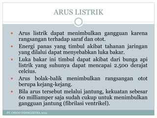 ARUS LISTRIK
PT. CREDO INDOELEKTRA, 2015
 Arus listrik dapat menimbulkan gangguan karena
rangsangan terhadap saraf dan otot.
 Energi panas yang timbul akibat tahanan jaringan
yang dilalui dapat menyebabkan luka bakar.
 Luka bakar ini timbul dapat akibat dari bunga api
listrik yang suhunya dapat mencapai 2.500 derajat
celcius.
 Arus bolak-balik menimbulkan rangsangan otot
berupa kejang-kejang.
 Bila arus tersebut melalui jantung, kekuatan sebesar
60 milliamper saja sudah cukup untuk menimbulkan
gangguan jantung (fibrilasi ventrikel).
 