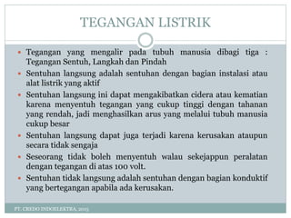 TEGANGAN LISTRIK
PT. CREDO INDOELEKTRA, 2015
 Tegangan yang mengalir pada tubuh manusia dibagi tiga :
Tegangan Sentuh, Langkah dan Pindah
 Sentuhan langsung adalah sentuhan dengan bagian instalasi atau
alat listrik yang aktif
 Sentuhan langsung ini dapat mengakibatkan cidera atau kematian
karena menyentuh tegangan yang cukup tinggi dengan tahanan
yang rendah, jadi menghasilkan arus yang melalui tubuh manusia
cukup besar
 Sentuhan langsung dapat juga terjadi karena kerusakan ataupun
secara tidak sengaja
 Seseorang tidak boleh menyentuh walau sekejappun peralatan
dengan tegangan di atas 100 volt.
 Sentuhan tidak langsung adalah sentuhan dengan bagian konduktif
yang bertegangan apabila ada kerusakan.
 