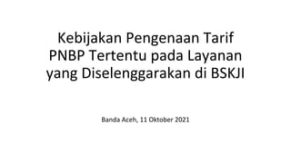 Kebijakan Pengenaan Tarif
PNBP Tertentu pada Layanan
yang Diselenggarakan di BSKJI
Banda Aceh, 11 Oktober 2021
 