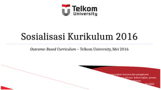 Sosialisasi Kurikulum 2016
Outcome-Based Curriculum – Telkom University, Mei 2016
Kurikulum adalah seperangkat rencana dan pengaturan
mengenai capaian pembelajaran lulusan, bahan kajian, proses,
dan penilaian yang digunakan sebagai pedoman
penyelenggaraan program studi (Permen 44 2015 – SN Dikti)
 
