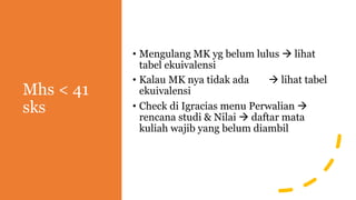 Mhs < 41
sks
• Mengulang MK yg belum lulus à lihat
tabel ekuivalensi
• Kalau MK nya tidak ada à lihat tabel
ekuivalensi
• Check di Igracias menu Perwalian à
rencana studi & Nilai à daftar mata
kuliah wajib yang belum diambil
 