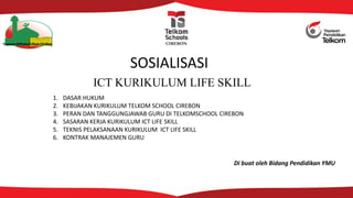 ICT KURIKULUM LIFE SKILL
Yayasan Miftahul Ullum Cirebon CIREBON
SOSIALISASI
1. DASAR HUKUM
2. KEBIJAKAN KURIKULUM TELKOM SCHOOL CIREBON
3. PERAN DAN TANGGUNGJAWAB GURU DI TELKOMSCHOOL CIREBON
4. SASARAN KERJA KURIKULUM ICT LIFE SKILL
5. TEKNIS PELAKSANAAN KURIKULUM ICT LIFE SKILL
6. KONTRAK MANAJEMEN GURU
Di buat oleh Bidang Pendidikan YMU
 