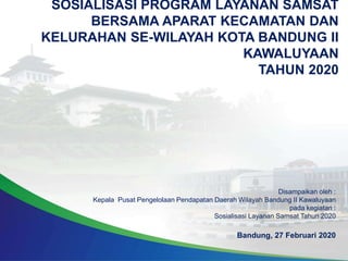 SOSIALISASI PROGRAM LAYANAN SAMSAT
BERSAMA APARAT KECAMATAN DAN
KELURAHAN SE-WILAYAH KOTA BANDUNG II
KAWALUYAAN
TAHUN 2020
Disampaikan oleh :
Kepala Pusat Pengelolaan Pendapatan Daerah Wilayah Bandung II Kawaluyaan
pada kegiatan :
Sosialisasi Layanan Samsat Tahun 2020
Bandung, 27 Februari 2020
 