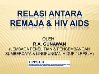 RELASI ANTARA
REMAJA & HIV AIDS
OLEH :
R.A. GUNAWAN
(LEMBAGA PENELITIAN & PENGEMBANGAN
SUMBERDAYA & LINGKUNGAN HIDUP / LPPSLH)
www.lppslh.or.id
 