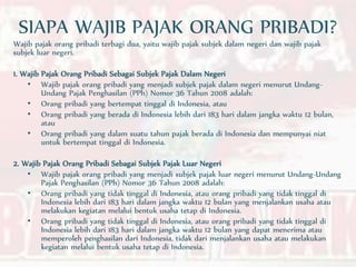 SIAPA WAJIB PAJAK ORANG PRIBADI?
Wajib pajak orang pribadi terbagi dua, yaitu wajib pajak subjek dalam negeri dan wajib pajak
subjek luar negeri.
1. Wajib Pajak Orang Pribadi Sebagai Subjek Pajak Dalam Negeri
• Wajib pajak orang pribadi yang menjadi subjek pajak dalam negeri menurut Undang-
Undang Pajak Penghasilan (PPh) Nomor 36 Tahun 2008 adalah:
• Orang pribadi yang bertempat tinggal di Indonesia, atau
• Orang pribadi yang berada di Indonesia lebih dari 183 hari dalam jangka waktu 12 bulan,
atau
• Orang pribadi yang dalam suatu tahun pajak berada di Indonesia dan mempunyai niat
untuk bertempat tinggal di Indonesia.
2. Wajib Pajak Orang Pribadi Sebagai Subjek Pajak Luar Negeri
• Wajib pajak orang pribadi yang menjadi subjek pajak luar negeri menurut Undang-Undang
Pajak Penghasilan (PPh) Nomor 36 Tahun 2008 adalah:
• Orang pribadi yang tidak tinggal di Indonesia, atau orang pribadi yang tidak tinggal di
Indonesia lebih dari 183 hari dalam jangka waktu 12 bulan yang menjalankan usaha atau
melakukan kegiatan melalui bentuk usaha tetap di Indonesia.
• Orang pribadi yang tidak tinggal di Indonesia, atau orang pribadi yang tidak tinggal di
Indonesia lebih dari 183 hari dalam jangka waktu 12 bulan yang dapat menerima atau
memperoleh penghasilan dari Indonesia, tidak dari menjalankan usaha atau melakukan
kegiatan melalui bentuk usaha tetap di Indonesia.
 