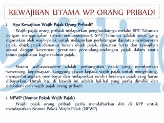 KEWAJIBAN UTAMA WP ORANG PRIBADI
1. Apa Kewajiban Wajib Pajak Orang Pribadi?
Wajib pajak orang pribadi melaporkan penghasilannya melalui SPT Tahunan
dengan menggunakan sistem self-assessment. SPT Tahunan adalah surat yang
digunakan oleh wajib pajak untuk melaporkan perhitungan dan/atau pembayaran
pajak, objek pajak dan/atau bukan objek pajak, dan/atau harta dan kewajiban
sesuai dengan ketentuan peraturan perundang-undangan pajak dalam suatu
tahun pajak atau bagian tahun pajak.
Sistem self-assessment adalah pemungutan pajak yang memberikan
wewenang, kepercayaan, tanggung jawab kepada wajib pajak untuk menghitung,
memperhitungkan, membayar dan melaporkan sendiri besarnya pajak yang harus
dibayarkan. Untuk itu, di bawah ini adalah hal-hal yang perlu dimiliki dan
dilakukan oleh wajib pajak orang pribadi:
1. NPWP (Nomor Pokok Wajib Pajak)
Wajib pajak orang pribadi perlu mendaftarkan diri di KPP untuk
mendapatkan Nomor Pokok Wajib Pajak (NPWP).
 