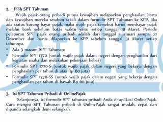 2. Pilih SPT Tahunan
Wajib pajak orang pribadi punya kewajiban melaporkan penghasilan, harta
dan kewajiban mereka setahun sekali dalam formulir SPT Tahunan ke KPP. Jika
ada status kurang bayar pajak, maka wajib pajak tersebut harus membayar pajak
melalui bank sebelum batas waktu yaitu setiap tanggal 31 Maret. Periode
pelaporan SPT pajak orang pribadi adalah dari tanggal 1 Januari sampai 31
Desember dan harus dilaporkan ke KPP sebelum tanggal 31 Maret setiap
tahunnya.
• Ada 3 macam SPT Tahunan:
• Formulir SPT 1770 (untuk wajib pajak dalam negeri dengan penghasilan dari
kegiatan usaha dan melakukan pekerjaan bebas)
• Formulir SPT 1770-S (untuk wajib pajak dalam negeri yang bekerja dengan
penghasilan per tahun di atas Rp 60 juta)
• Formulir SPT 1770-SS (untuk wajib pajak dalam negeri yang bekerja dengan
penghasilan per tahun di bawah Rp 60 juta)
3. Isi SPT Tahunan Pribadi di OnlinePajak
Selanjutnya, isi formulir SPT tahunan pribadi Anda di aplikasi OnlinePajak.
Cara mengisi SPT Tahunan pribadi di OnlinePajak sangat mudah, cepat dan
dipandu selangkah demi selangkah.
 
