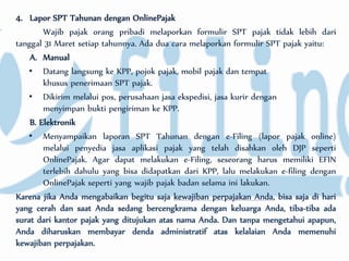 4. Lapor SPT Tahunan dengan OnlinePajak
Wajib pajak orang pribadi melaporkan formulir SPT pajak tidak lebih dari
tanggal 31 Maret setiap tahunnya. Ada dua cara melaporkan formulir SPT pajak yaitu:
A. Manual
• Datang langsung ke KPP, pojok pajak, mobil pajak dan tempat
khusus penerimaan SPT pajak.
• Dikirim melalui pos, perusahaan jasa ekspedisi, jasa kurir dengan
menyimpan bukti pengiriman ke KPP.
B. Elektronik
• Menyampaikan laporan SPT Tahunan dengan e-Filing (lapor pajak online)
melalui penyedia jasa aplikasi pajak yang telah disahkan oleh DJP seperti
OnlinePajak. Agar dapat melakukan e-Filing, seseorang harus memiliki EFIN
terlebih dahulu yang bisa didapatkan dari KPP, lalu melakukan e-filing dengan
OnlinePajak seperti yang wajib pajak badan selama ini lakukan.
Karena jika Anda mengabaikan begitu saja kewajiban perpajakan Anda, bisa saja di hari
yang cerah dan saat Anda sedang bercengkrama dengan keluarga Anda, tiba-tiba ada
surat dari kantor pajak yang ditujukan atas nama Anda. Dan tanpa mengetahui apapun,
Anda diharuskan membayar denda administratif atas kelalaian Anda memenuhi
kewajiban perpajakan.
 