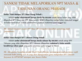 SANKSI TIDAK MELAPORKAN SPT MASA &
TAHUNAN ORANG PRIBADI
Sanksi Tidak Melapor SPT Masa Orang Pribadi ;
Adalah sanksi administratif berupa denda Rp 100.000 untuk setiap bulan yang tidak
dilaporkan SPT Masa-nya. SPT Masa sendiri WAJIB dilaporkan setiap bulan maksimal tanggal
20 bulan berikutnya. (untuk pembayaran pajaknya maksimal pada tanggal 15).
Nb : Untuk karyawan swasta SPT Masa OP merupakan kewajiban pemotong pajak
(perusahaan).
Sanksi Tidak Melapor SPT Tahunan Orang Pribadi
Adalah sanksi administratif berupa denda sebesar Rp 100.000 untuk setiap SPT
Tahunan yang tidak dilaporkan. SPT Tahunan dilaporkan maksimal 3 bulan setelah
berakhirnya tahun pajak yang pada umumnya pada tanggal 31 Maret.
Nb : Merupakan kewajiban mutlak Wajib Pajak (Pekerja), pemotong/perusahaan hanya wajib
mencetak bukti potong 1771 A1 yang akan dipergunakan guna melaporkan SPT Tahunan
karyawan ke KPP/KP2kP setempat atau Secara Online
 