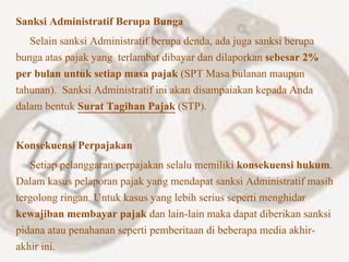 Sanksi Administratif Berupa Bunga
Selain sanksi Administratif berupa denda, ada juga sanksi berupa
bunga atas pajak yang terlambat dibayar dan dilaporkan sebesar 2%
per bulan untuk setiap masa pajak (SPT Masa bulanan maupun
tahunan). Sanksi Administratif ini akan disampaiakan kepada Anda
dalam bentuk Surat Tagihan Pajak (STP).
Konsekuensi Perpajakan
Setiap pelanggaran perpajakan selalu memiliki konsekuensi hukum.
Dalam kasus pelaporan pajak yang mendapat sanksi Administratif masih
tergolong ringan. Untuk kasus yang lebih serius seperti menghidar
kewajiban membayar pajak dan lain-lain maka dapat diberikan sanksi
pidana atau penahanan seperti pemberitaan di beberapa media akhir-
akhir ini.
 