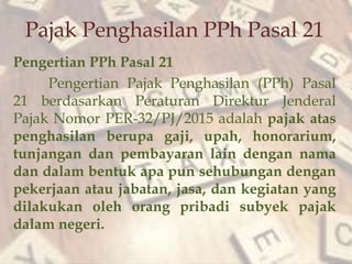 Pajak Penghasilan PPh Pasal 21
Pengertian PPh Pasal 21
Pengertian Pajak Penghasilan (PPh) Pasal
21 berdasarkan Peraturan Direktur Jenderal
Pajak Nomor PER-32/PJ/2015 adalah pajak atas
penghasilan berupa gaji, upah, honorarium,
tunjangan dan pembayaran lain dengan nama
dan dalam bentuk apa pun sehubungan dengan
pekerjaan atau jabatan, jasa, dan kegiatan yang
dilakukan oleh orang pribadi subyek pajak
dalam negeri.
 