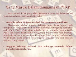 Yang Masuk Dalam tanggungan PTKP
Dari besaran PTKP yang telah dijelaskan di atas, ada beberapa hal
yang memerlukan penjelasan lebih yaitu:
• Anggota keluarga yang menjadi tanggungan sepenuhnya.
Maksudnya adalah anggota keluarga yang benar-benar tidak
mempunyai penghasilan dan seluruh hidupnya ditanggung semuanya
oleh Wajib Pajak. Ciri-cirinya adalah tinggal serumah dengan Wajib
Pajak, dan dapat dilihat bahwa tanggungan benar-benar tidak memiliki
penghasilan dan untuk membiayai hidupnya ditanggung sepenuhnya oleh
Wajib Pajak tanpa dibantu oleh anggota keluarga yang lain saudara
maupun orang tuanya.
• Anggota keluarga sedarah dan keluarga semenda dalam
garis keturunan lurus.
 