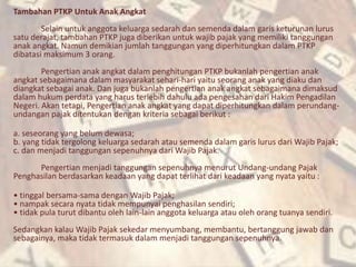 Tambahan PTKP Untuk Anak Angkat
Selain untuk anggota keluarga sedarah dan semenda dalam garis keturunan lurus
satu derajat, tambahan PTKP juga diberikan untuk wajib pajak yang memiliki tanggungan
anak angkat. Namun demikian jumlah tanggungan yang diperhitungkan dalam PTKP
dibatasi maksimum 3 orang.
Pengertian anak angkat dalam penghitungan PTKP bukanlah pengertian anak
angkat sebagaimana dalam masyarakat sehari-hari yaitu seorang anak yang diaku dan
diangkat sebagai anak. Dan juga bukanlah pengertian anak angkat sebagaimana dimaksud
dalam hukum perdata yang harus terlebih dahulu ada pengesahan dari Hakim Pengadilan
Negeri. Akan tetapi, Pengertian anak angkat yang dapat diperhitungkan dalam perundang-
undangan pajak ditentukan dengan kriteria sebagai berikut :
a. seseorang yang belum dewasa;
b. yang tidak tergolong keluarga sedarah atau semenda dalam garis lurus dari Wajib Pajak;
c. dan menjadi tanggungan sepenuhnya dari Wajib Pajak.
Pengertian menjadi tanggungan sepenuhnya menurut Undang-undang Pajak
Penghasilan berdasarkan keadaan yang dapat terlihat dari keadaan yang nyata yaitu :
• tinggal bersama-sama dengan Wajib Pajak;
• nampak secara nyata tidak mempunyai penghasilan sendiri;
• tidak pula turut dibantu oleh lain-lain anggota keluarga atau oleh orang tuanya sendiri.
Sedangkan kalau Wajib Pajak sekedar menyumbang, membantu, bertanggung jawab dan
sebagainya, maka tidak termasuk dalam menjadi tanggungan sepenuhnya.
 
