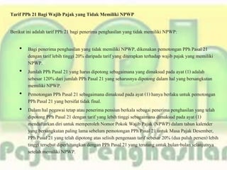 Tarif PPh 21 Bagi Wajib Pajak yang Tidak Memiliki NPWP
Berikut ini adalah tarif PPh 21 bagi penerima penghasilan yang tidak memiliki NPWP:
• Bagi penerima penghasilan yang tidak memiliki NPWP, dikenakan pemotongan PPh Pasal 21
dengan tarif lebih tinggi 20% daripada tarif yang diterapkan terhadap wajib pajak yang memiliki
NPWP.
• Jumlah PPh Pasal 21 yang harus dipotong sebagaimana yang dimaksud pada ayat (1) adalah
sebesar 120% dari jumlah PPh Pasal 21 yang seharusnya dipotong dalam hal yang bersangkutan
memiliki NPWP.
• Pemotongan PPh Pasal 21 sebagaimana dimaksud pada ayat (1) hanya berlaku untuk pemotongan
PPh Pasal 21 yang bersifat tidak final.
• Dalam hal pegawai tetap atau penerima pensiun berkala sebagai penerima penghasilan yang telah
dipotong PPh Pasal 21 dengan tarif yang lebih tinggi sebagaimana dimaksud pada ayat (1)
mendaftarkan diri untuk memperoleh Nomor Pokok Wajib Pajak (NPWP) dalam tahun kalender
yang bersangkutan paling lama sebelum pemotongan PPh Pasal 21 untuk Masa Pajak Desember,
PPh Pasal 21 yang telah dipotong atas selisih pengenaan tarif sebesar 20% (dua puluh persen) lebih
tinggi tersebut diperhitungkan dengan PPh Pasal 21 yang terutang untuk bulan-bulan selanjutnya
setelah memiliki NPWP.
 