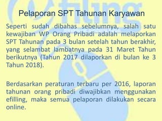 Pelaporan SPT Tahunan Karyawan
Seperti sudah dibahas sebelumnya, salah satu
kewajiban WP Orang Pribadi adalah melaporkan
SPT Tahunan pada 3 bulan setelah tahun berakhir,
yang selambat lambatnya pada 31 Maret Tahun
berikutnya (Tahun 2017 dilaporkan di bulan ke 3
Tahun 2018).
Berdasarkan peraturan terbaru per 2016, laporan
tahunan orang pribadi diwajibkan menggunakan
efilling, maka semua pelaporan dilakukan secara
online.
 