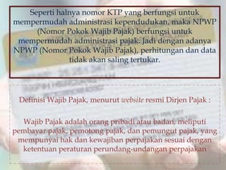 Seperti halnya nomor KTP yang berfungsi untuk
mempermudah administrasi kependudukan, maka NPWP
(Nomor Pokok Wajib Pajak) berfungsi untuk
mempermudah administrasi pajak. Jadi dengan adanya
NPWP (Nomor Pokok Wajib Pajak), perhitungan dan data
tidak akan saling tertukar.
Definisi Wajib Pajak, menurut website resmi Dirjen Pajak :
Wajib Pajak adalah orang pribadi atau badan, meliputi
pembayar pajak, pemotong pajak, dan pemungut pajak, yang
mempunyai hak dan kewajiban perpajakan sesuai dengan
ketentuan peraturan perundang-undangan perpajakan
 
