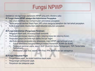 Fungsi NPWP
Setidaknya ada tiga fungsi utama kartu NPWP yang perlu diketahui yaitu:
#1 Fungsi Utama NPWP sebagai Alat Administrasi Perpajakan
• Alat untuk identifikasi dan mempermudah administrasi perpajakan.
• Tanda pengenal identitas Wajib Pajak (WP) untuk mengurus kewajiban dan hak terkait perpajakan.
• Kode ini akan selalu dicantumkan dalam dokumen-dokumen perpajakan.
#2 Fungsi Administrasi (Pengurusan Perizinan)
• Pengajuan kredit bank, khususnya kredit konsumtif.
• Pembuatan pembukaan rekening di bank (rekening biasa dan rekening Koran).
• Pembuatan paspor jika Anda ingin berlibur ke luar negeri.
• Jika Anda seorang pengusaha atau wiraswasta, maka NPWP juga berfungsi untuk:
• Syarat administrasi mengikuti lelang di instansi Pemerintah, BUMN dan BUMD.
• Pengajuan perizinan usaha, seperti SIUP (Surat Izin Usaha Perdagangan), TDP (Tanda Daftar
Perusahaan).
• Pembayaran pajak final, seperti: PPh Final, PPN, BPHTB dan lain sebagainya.
#3 Fungsi Pelayanan Pajak
• Pengembalian pajak, jika terjadi kelebihan bayar pajak.
• Pengurangan pembayaran pajak.
• Penyetoran dan pelaporan pajak.
 