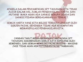 APABILA DALAM PENYAMPAIAN SPT TAHUNAN KITA TIDAK
JUJUR DALAM HAL JUMLAH PENGHASILAN, HARTA, DAN
HUTANG MAKA AKAN ADA SANKSI BERUPA DENDA DAN
SANKSI PIDANA BERDASARKAN UU TERKAIT.
SEMUA HARTA YANG KITA MILIKI TERDATA LENGKAP OLEH
DIRJEN PAJAK, SEHINGGA TIDAK ADA KESEMPATAN
MEMANIPULASI PENGHASILAN KITA.
JANGAN TAKUT MENGUNGKAPKAN DARTA PADA SPT
TAHUNAN, DIKARENAKAN SEMUA DATA DIPEGANG OLEH
KEMENKEU, DAN SEMUA MEMILIKI PAJAK MASING – MASING
JADI TIDAK AKAN ADA POTONGAN PAJAK TAMBAHAN.
 