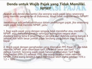 Denda untuk Wajib Pajak yang Tidak Memiliki
NPWP
Apakah ada denda atau sanksi jika seorang wajib pajak (atau seseorang
yang memiliki penghasilan di Indonesia), tetapi tidak memiliki kartu NPWP?
Jawabannya ada perlakuan khusus dalam perhitungan pajak, jika seseorang
wajib pajak tidak memiliki NPWP, yaitu:
1. Bagi wajib pajak yang dengan sengaja tidak mendaftar atau memiliki
NPWP, atau menyalahgunakan sehingga merugikan negara akan
dipidana paling lama 6 (enam) tahun penjara, dan didenda paling banyak 4
(empat) kali lebih besar jumlah pajak terutang yang belum atau kurang
bayar.
2. Wajib pajak dengan penghasilan yang dikenakan PPh Pasal 21, jika tidak
memiliki NPWP, akan dikenakan tarif 20% lebih besar dari tarif
aslinya. Contoh: Seorang wajib pajak harusnya dikenakan Tarif Pajak
Penghasilan (PPh 21) sebesar 15%. Jika orang tersebut tidak memiliki
NPWP, maka orang tersebut harus membayar lebih maha sebesar: 15% x
1,2 = 18%
 