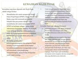 KEWAJIBAN WAJIB PAJAK
Kewajiban yang harus dipenuhi oleh Wajib Pajak
adalah sebagai berikut:
1. Mendaftarkan diri untuk memperoleh Nomor
Pokok Wajib Pajak (NPWP). Orang Pribadi atau
Badan yang telah memenuhi persyaratan
Subjektif dan persyaratan objektif wajib
mendaftarkan diri untuk memperoleh NPWP.
NPWP ini berfungsi sebagai: Sarana dalam
Administrasi Perpajakan, Identitas Wajib Pajak,
Untuk menjaga ketertiban dalam pembayaran
pajak dan pengawasan administrasi perpajakan
dan Menjadi persyaratan dalam pelayanan
umum.
2. Kewajiban pembayaran,
pemotongan/pamungutan dan pelaporan Pajak
terutang Wajib Pajak dalam melaksanakan
kewajiban perpajakannya menggunakan system
self assessment, yaitu menghitung,
memperhitungkan, menyetor dan melaporkan
sendiri pajak terutang.
3. Untuk menguji kepatuhan Wajib Pajak dalam
memenuhi kewajiban perpajakannya, Direktur
Jenderal Pajak dapat melakukan pemeriksaan
terhadap Wajib Pajak. Pelaksanaan pemeriksaan
dilakukan dalam rangka menjalankan fungsi
pengawasan terhadap Wajib Pajak yang
bertujuan untuk meningkatkan kepatuhan Wajib
Pajak.
Kewajiban Wajib Pajak yang diperiksa adalah :
a. memenuhi panggilan untuk datang menghadiri
Pemeriksaan sesuai dengan waktu yang
ditentukan khususnya untuk jenis Pemeriksaan
Kantor;
b. memperlihatkan dan/atau meminjamkan buku
atau catatan, dokumen yang menjadi dasarnya,
dan dokumen lain termasuk data yang dikelolah
secara elektronik, yang berhubungan dengan
penghasilan yang diperoleh, kegiatan usaha,
pekerjaan bebas Wajib Pajak, atau objek yang
terutang pajak. Khusus untuk Pemeriksaan
Lapangan, Wajib Pajak wajib memberikan
kesempatan untuk mengakses dan/atau mengunduh
data yang dikelolah secara elektronik;
 