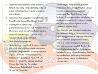 c. memberikan kesempatan untuk memasuki
tempat atau ruang yang dipandang perlu dan
memberi bantuan lainnya guna kelancaran
pemeriksaan;
d. menyampaikan tanggapan secara tertulis atas
Surat Pemberitahuan Hasil Pemeriksaan;
e. Meminjamkan kertas kerja
pemeriksaan yang dibuat oleh Akuntan Publik
khususnya untuk jenis Pemeriksaan Kantor;
f. memberikan keterangan lain baik lisan
maupun tulisan yang diperlukan.
4. Kewajiban memberi data;
Setiap instansi pemerintah, lembaga, asosiasi,
dan pihak lain, wajib memberikan data dan
informasi yang berkaitan dengan perpajakan
kepada Direktorat Jenderal Pajak yang
ketentuannya diatur pada Pasal 35A UU
Nomor 6 Tahun 1983 tentang Ketentuan
Umum dan Tata Cara Perpajakan
Sebagaimana Telah Diubah Dengan UU
Nomor 16 Tahun 2009.
Dalam rangka pengawasan kepatuhan
pelaksanaan kewajiban perpajakan sebagai
konsekuensi penerapan sistem self
assessment, data dan informasi yang
berkaitan dengan perpajakan yang bersumber
dari instansi pemerintah, lembaga, asosiasi,
dan pihak lain sangat diperlukan oleh
Direktorat Jenderal Pajak.
Data dan informasi dimaksud adalah data
dan informasi orang pribadi atau badan yang
dapat menggambarkan kegiatan atau usaha,
peredaran usaha, penghasilan dan/atau
kekayaan yang bersangkutan, termasuk
informasi mengenai nasabah debitur, data
transaksi keuangan dan lalu lintas devisa,
kartu kredit, serta laporan keuangan dan/atau
laporan kegiatan usaha yang disampaikan
kepada instansi lain di luar Direktorat
Jenderal Pajak.
 