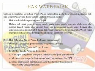 HAK WAJIB PAJAK
Setelah mengetahui kwajiban Wajib Pajak, selanjutnya perlu kita ketahui mengenai hak-
hak Wajib Pajak yang diatur dalam Undang-Undang, yaitu:
1. Hak atas kelebihan pembayaran pajak
Dalam hal pajak yang terutang untuk suatu tahun pajak ternyata lebih kecil dari
jumlah kredit pajak, atau dengan kata lain pembayaran pajak yang dibayar atau
dipotong atau dipungut lebih besar dari yang seharusnya terutang, maka Wajib Pajak
mempunyai hak untuk mendapatkan kembali kelebihan tersebut.
2. Hak dalam hal Wajib Pajak dilakukan pemeriksaan
Dalam hal dilakukan pemeriksaan, Wajib Pajak berhak :
a. Meminta Surat Perintah Pemeriksaan
b. Melihat Tanda Pengenal Pemeriksa
c. Mendapat penjelasan mengenai maksud dan tujuan pemeriksaan
d. Meminta rincian perbedaan antara hasil pemeriksaan dan SPT
e. untuk hadir dalam pembahasan akhir hasil pemeriksaan dalam
batas waktu yang ditentukan
 