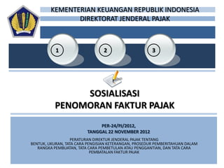 KEMENTERIAN KEUANGAN REPUBLIK INDONESIA
                DIREKTORAT JENDERAL PAJAK



           1                     2                     3




                SOSIALISASI
           PENOMORAN FAKTUR PAJAK
                              PER-24/PJ/2012,
                         TANGGAL 22 NOVEMBER 2012
                   PERATURAN DIREKTUR JENDERAL PAJAK TENTANG
BENTUK, UKURAN, TATA CARA PENGISIAN KETERANGAN, PROSEDUR PEMBERITAHUAN DALAM
   RANGKA PEMBUATAN, TATA CARA PEMBETULAN ATAU PENGGANTIAN, DAN TATA CARA
                            PEMBATALAN FAKTUR PAJAK
 
