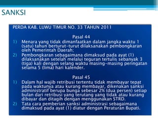 SANKSI
  PERDA KAB. LUWU TIMUR NO. 33 TAHUN 2011

                                Pasal 44
  1)   Menara yang tidak dimanfaatkan dalam jangka waktu 1
       (satu) tahun berturut-turut dilaksanakan pembongkaran
       oleh Pemerintah Daerah;
  2)   Pembongkaran sebagaimana dimaksud pada ayat (1)
       dilaksanakan setelah melalui teguran tertulis sebanyak 3
       (tiga) kali dengan selang waktu masing-masing peringatan
       selama 5 (lima) hari kalender.

                               Pasal 45
  1)   Dalam hal wajib retribusi tertentu tidak membayar tepat
       pada waktunya atau kurang membayar, dikenakan sanksi
       administratif berupa bunga sebesar 2% (dua persen) setiap
       bulan dari retribusi yang terutang yang tidak atau kurang
       dibayar dan ditagih dengan menggunakan STRD.
  2)   Tata cara pemberian sanksi administrasi sebagaimana
       dimaksud pada ayat (1) diatur dengan Peraturan Bupati.
 