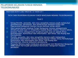 PELAPORAN KELAIKAN FUNGSI MENARA
TELEKOMUNIKASI
    PERATURAN BUPATI LUWU TIMUR NO. 33 TAHUN 2011

     TATA CARA PELAPORAN KELAIKAN FUNGSI BANGUNAN MENARA TELEKOMUNIKASI

                                         Pasal 2

    1)   Setiap Pemilik, penyedia, dan/atau pengelola menara wajib melakukan
         pemeliharaan, perawatan, dan pemeriksaan kelaikan fungsi dan
         Operasional bangunan menara secara berkala setiap tahun.
    2)   Hasil pemeriksaan kelaikan fungsi bangunan menara sebagaimana
         dimaksud pada ayat (1) dilaporkan kepada Bupati melalui instansi teknis.
    3)   Instansi Teknis sebagaimana dimaksud pada ayat (2) adalah Dinas
         Perhubungan, Komunikasi dan Informatika dan Dinas Tata Ruang dan
         Permukiman.
    4)   Pemilik, penyedia, dan/atau pengelola menara wajib melaporkan
         perubahan kepemilikan menara kepada Bupati melalui Dinas Perhubungan
         Komunikasi dan Informatika dan Dinas Tata Ruang dan
         Permukiman, disertai dokumen pendukung.
    5)   Penyedia Menara wajib melakukan penyesuaian Izin Mendirikan Bangunan
         (IMB) dalam hal terjadi perubahan konstruksi bangunan maupun
         peralatan.
 