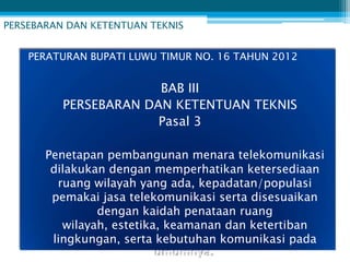 PERSEBARAN DAN KETENTUAN TEKNIS


    PERATURAN BUPATI LUWU TIMUR NO. 16 TAHUN 2012


                       BAB III
          PERSEBARAN DAN KETENTUAN TEKNIS
                       Pasal 3

       Penetapan pembangunan menara telekomunikasi
        dilakukan dengan memperhatikan ketersediaan
         ruang wilayah yang ada, kepadatan/populasi
        pemakai jasa telekomunikasi serta disesuaikan
                dengan kaidah penataan ruang
          wilayah, estetika, keamanan dan ketertiban
        lingkungan, serta kebutuhan komunikasi pada
                           umumnya.
 