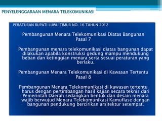 PENYELENGGARAAN MENARA TELEKOMUNIKASI


    PERATURAN BUPATI LUWU TIMUR NO. 16 TAHUN 2012

        Pembangunan Menara Telekomunikasi Diatas Bangunan
                            Pasal 7

      Pembangunan menara telekomunikasi diatas bangunan dapat
        dilakukan apabila konstruksi gedung mampu mendukung
        beban dan ketinggian menara serta sesuai peraturan yang
                                berlaku.

      Pembangunan Menara Telekomunikasi di Kawasan Tertentu
                            Pasal 8

      Pembangunan Menara Telekomunikasi di kawasan tertentu
       harus dengan pertimbangan hasil kajian secara teknis dari
       Pemerintah Daerah sedangkan bentuk dan desain menara
       wajib berwujud Menara Telekomunikasi Kamuflase dengan
         bangunan pendukung bercirikan arsitektur setempat.
 