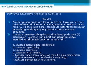 PENYELENGGARAAN MENARA TELEKOMUNIKASI


    PERATURAN BUPATI LUWU TIMUR NO. 16 TAHUN 2012

                                      Pasal 9
    1)       Pembangunan menara telekomunikasi di kawasan tertentu
             selain memenuhi ketentuan sebagaimana dimaksud dalam
             Pasal 6, 7 dan 8 juga harus memenuhi ketentuan peraturan
             perundang-undangan yang berlaku untuk kawasan
             dimaksud.
    2)       Kawasan tertentu sebagaimana dimaksud pada ayat (1)
             merupakan kawasan yang sifat dan peruntukannya
             memiliki karakteristik tertentu, antara lain :

         ▫ a. kawasan bandar udara/ pelabuhan;
         ▫ b. kawasan cagar budaya;
         ▫ c. kawasan pariwisata;
         ▫ d. kawasan hutan lindung;
           e. kawasan yang karena fungsinya memiliki atau memerlukan
              tingkat keamanan dan kerahasiaan yang tinggi;
         ▫ f. kawasan pengendalian ketat lainnya.
 