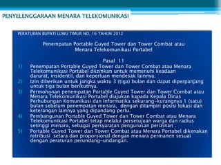 PENYELENGGARAAN MENARA TELEKOMUNIKASI


    PERATURAN BUPATI LUWU TIMUR NO. 16 TAHUN 2012

              Penempatan Portable Guyed Tower dan Tower Combat atau
                          Menara Telekomunikasi Portabel

                                         Pasal 11
    1)   Penempatan Portable Guyed Tower dan Tower Combat atau Menara
         Telekomunikasi Portabel diizinkan untuk memenuhi keadaan
         darurat, insidentil, dan keperluan mendesak lainnya.
    2)   Izin diberikan untuk jangka waktu 3 (tiga) bulan dan dapat diperpanjang
         untuk tiga bulan berikutnya.
    3)   Permohonan penempatan Portable Guyed Tower dan Tower Combat atau
         Menara Telekomunikasi Portabel diajukan kapada Kepala Dinas
         Perhubungan Komunikasi dan Informatika sekurang-kurangnya 1 (satu)
         bulan sebelum penempatan menara, dengan dilampiri posisi lokasi dan
         keterangan lainnya yang dipandang perlu.
    4)   Pembangunan Portable Guyed Tower dan Tower Combat atau Menara
         Telekomunikasi Portabel tetap melalui persetujuan warga dan radius
         setinggi menara, sebagai persyaratan pengurusan perizinan .
    5)   Portable Guyed Tower dan Tower Combat atau Menara Portabel dikenakan
         retribusi setara dan proporsional dengan menara permanen sesuai
         dengan peraturan perundang-undangan.
 