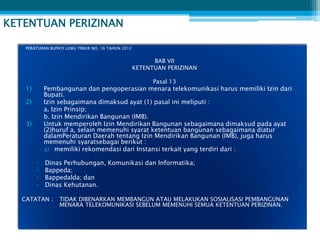 KETENTUAN PERIZINAN

   PERATURAN BUPATI LUWU TIMUR NO. 16 TAHUN 2012


                                                         BAB VII
                                                   KETENTUAN PERIZINAN

                                                         Pasal 13
   1)       Pembangunan dan pengoperasian menara telekomunikasi harus memiliki Izin dari
            Bupati.
   2)       Izin sebagaimana dimaksud ayat (1) pasal ini meliputi :
            a. Izin Prinsip;
            b. Izin Mendirikan Bangunan (IMB).
   3)       Untuk memperoleh Izin Mendirikan Bangunan sebagaimana dimaksud pada ayat
            (2)huruf a, selain memenuhi syarat ketentuan bangunan sebagaimana diatur
            dalamPeraturan Daerah tentang Izin Mendirikan Bangunan (IMB), juga harus
            memenuhi syaratsebagai berikut :
            a) memiliki rekomendasi dari Instansi terkait yang terdiri dari :

        ▫   Dinas Perhubungan, Komunikasi dan Informatika;
        ▫   Bappeda;
        ▫   Bappedalda; dan
        ▫   Dinas Kehutanan.

  CATATAN :      TIDAK DIBENARKAN MEMBANGUN ATAU MELAKUKAN SOSIALISASI PEMBANGUNAN
                 MENARA TELEKOMUNIKASI SEBELUM MEMENUHI SEMUA KETENTUAN PERIZINAN.
 
