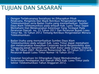 TUJUAN DAN SASARAN
  • Dengan Terlaksananya Sosialisasi Ini Diharapkan Pihak
    Pelaksana, Pengelola Dan Wajib Retribusi Pengendalian Menara
    Telekomunikasi serta Badan Usaha yang memanfaatkan Sumber
    Daya Alam Telekomunikasi pada wilayah Kab. Luwu Timur Dapat
    Memahami Dan Melaksanakan Ketentuan Yang Terdapat Pada
    Peraturan Daerah no. 33 Tahun 2011 Dan Peraturan Bupati Luwu
    Timur No. 16 Tahun 2012 Tentang Retribusi Pengendalian Menara
    Telekomunikasi.

  • Badan Usaha yang memanfaatkan Sumber Daya Alam
    Telekomunikasi pada wilayah Kab. Luwu Timur dapat memahami
    dan melaksanakan Kewajiban Corporate Social Responsibility atau
    Tanggung Jawab Sosialnya yang telah diatur pada Undang-Undang
    No. 40 Tahun 2007, Peraturan Pemerintah No. 47 Tahun 2012 serta
    Peraturan Bupati Luwu Timur Nomor 16 Tahun 2012.

  • Kegiatan Sosialisasi Ini Diharapkan Dapat Memaksimalkan
    Penerimaan Pendapatan Asli Daerah (PAD) Kab. Luwu Timur pada
    Sektor Telekomunikasi Tahun Anggaran 2012.
 