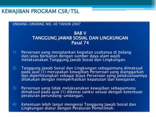 KEWAJIBAN PROGRAM CSR/TSL

   UNDANG-UNDANG NO. 40 TAHUN 2007

                            BAB V
             TANGGUNG JAWAB SOSIAL DAN LINGKUNGAN
                           Pasal 74

   1)   Perseroan yang menjalankan kegiatan usahanya di bidang
        dan/atau berkaitan dengan sumber daya alam wajib
        melaksanakan Tanggung Jawab Sosial dan Lingkungan.

   2)   Tanggung Jawab Sosial dan Lingkungan sebagaimana dimaksud
        pada ayat (1) merupakan kewajiban Perseroan yang dianggarkan
        dan diperhitungkan sebagai biaya Perseroan yang pelaksanaannya
        dilakukan dengan memperhatikan kepatutan dan kewajaran.

   3)   Perseroan yang tidak melaksanakan kewajiban sebagaimana
        dimaksud pada ayat (1) dikenai sanksi sesuai dengan ketentuan
        peraturan perundang-undangan.

   4)   Ketentuan lebih lanjut mengenai Tanggung Jawab Sosial dan
        Lingkungan diatur dengan Peraturan Pemerintah.
 