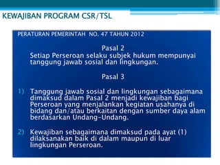 KEWAJIBAN PROGRAM CSR/TSL

   PERATURAN PEMERINTAH NO. 47 TAHUN 2012

                            Pasal 2
      Setiap Perseroan selaku subjek hukum mempunyai
      tanggung jawab sosial dan lingkungan.

                            Pasal 3

   1) Tanggung jawab sosial dan lingkungan sebagaimana
      dimaksud dalam Pasal 2 menjadi kewajiban bagi
      Perseroan yang menjalankan kegiatan usahanya di
      bidang dan/atau berkaitan dengan sumber daya alam
      berdasarkan Undang-Undang.

   2) Kewajiban sebagaimana dimaksud pada ayat (1)
      dilaksanakan baik di dalam maupun di luar
      lingkungan Perseroan.
 
