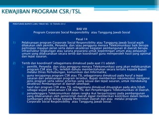 KEWAJIBAN PROGRAM CSR/TSL

   PERATURAN BUPATI LUWU TIMUR NO. 16 TAHUN 2012

                                                 BAB VIII
                    Program Corporate Social Responsibility atau Tanggung Jawab Sosial

                                                Pasal 14
   1)     Pelaksanaan program Corporate Social Responsibility atau Tanggung Jawab Sosial wajib
          dilakukan oleh pemilik, Penyedia dan/atau pengguna menara Telekomunikasi baik berupa
          partisipasi maupun peran serta dalam akselerasi kegiatan pembangunan di daerah berupa
          infrastruktur lingkungan atau sarana prasarana untuk kepentingan umum atau pelayanan
          umum yang dilaksanakan secara tertib dan koordinatif guna memperoleh hasil yang optimal
          dan tepat sasaran.

   2)     Tertib dan koordinatif sebagaimana dimaksud pada ayat (1) adalah :
          a. pemilik, Penyedia dan/atau pengguna menara Telekomunikasi yang akan melaksanakan
              program CSR atau TSL, terlebih dahulu memberitahukan secara tertulis kepada Bupati
              melalui Dinas Perhubungan, komunikasi dan Informatika;
          b. guna tercapainya program CSR atau TSL sebagaimana dimaksud pada huruf a tepat
              sasaran dari pelaksanaan program tersebut, Bupati memberikan rekomendasi mengenai
              jenis program serta sektor prioritas yang sesuai dan tepat sasaran, untuk mendukung
              akselerasi Pembangunan di daerah setempat;
          c. hasil dari program CSR atau TSL sebagaimana dimaksud dituangkan pada akta hibah
              sebagai wujud pelaksanaan CSR atau TSL dari Penyelenggara Telekomunikasi di Daerah.
          d. penyelenggara Telekomunikasi dalam rangka ikut berpartisipasi pada pembangunan
              yang dilaksanakan oleh pemerintah daerah dapat memberikan kontribusi dalam bentuk
              sumbangan pihak ketiga kepada Pemerintah Daerah dan atau melalui program
              Corporate Social Responsibility atau Tanggung Jawab Sosial.
 