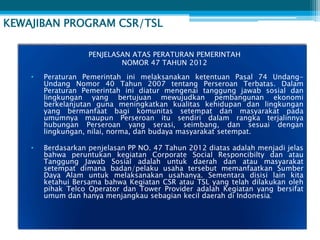 KEWAJIBAN PROGRAM CSR/TSL

                    PENJELASAN ATAS PERATURAN PEMERINTAH
                            NOMOR 47 TAHUN 2012
    •   Peraturan Pemerintah ini melaksanakan ketentuan Pasal 74 Undang-
        Undang Nomor 40 Tahun 2007 tentang Perseroan Terbatas. Dalam
        Peraturan Pemerintah ini diatur mengenai tanggung jawab sosial dan
        lingkungan yang bertujuan mewujudkan pembangunan ekonomi
        berkelanjutan guna meningkatkan kualitas kehidupan dan lingkungan
        yang bermanfaat bagi komunitas setempat dan masyarakat pada
        umumnya maupun Perseroan itu sendiri dalam rangka terjalinnya
        hubungan Perseroan yang serasi, seimbang, dan sesuai dengan
        lingkungan, nilai, norma, dan budaya masyarakat setempat.

    •   Berdasarkan penjelasan PP NO. 47 Tahun 2012 diatas adalah menjadi jelas
        bahwa peruntukan kegiatan Corporate Social Responcibilty dan atau
        Tanggung Jawab Sosial adalah untuk daerah dan atau masyarakat
        setempat dimana badan/pelaku usaha tersebut memanfaatkan Sumber
        Daya Alam untuk melaksanakan usahanya. Sementara disisi lain kita
        ketahui Bersama bahwa Kegiatan CSR atau TSL yang telah dilakukan oleh
        pihak Telco Operator dan Tower Provider adalah Kegiatan yang bersifat
        umum dan hanya menjangkau sebagian kecil daerah di Indonesia.
 