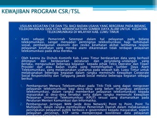KEWAJIBAN PROGRAM CSR/TSL

         USULAN KEGIATAN CSR DAN TSL BAGI BADAN USAHA YANG BERGERAK PADA BIDANG
        TELEKOMUNIKASI DAN ATAU MEMANFAATKAN SUMBER DAYA ALAM UNTUK KEGIATAN
                        TELEKOMUNIKASI DI WILAYAH KAB. LUWU TIMUR

    •    Kami sebagai Pemerintah Setempat dalam hal pelayanan pada bidang
         telekomunikasi, sangat menyadari pentingnya telekomunikasi bagi kehidupan
         sosial, pembangunan ekonomi dan resiko kesehatan akibat lambatnya respon
         pelayanan kesehatan yang mereka alami dikarenakan tidak terdapat pelayanan
         telekomunikasi pada desa mereka.

    •    Oleh karena itu Dishub-Kominfo Kab. Luwu Timur berdasarkan data yang berhasil
         dihimpun    dan     berdasarkan   peraturan   dan    perundang-undangan      yang
         berlaku, mengusulkan beberapa kegiatan kepada pihak Telco Operator dan Tower
         Provider dan atau Badan Usaha yang memenfaatkan Sumber Daya Alam
         Telekomunikasi, yang melaksanakan usahanya pada wilayah kab. Luwu Timur untuk
         melaksanakan beberapa kegiatan dalam rangka memenuhi Kewajiban Corporate
         Social Responsibility dan Tanggung Jawab Sosial melalui beberapa kegiatan sebagai
         berikut:

        1.   Pembangunan Menara Telekomunikasi pada Titik-Titik yang dapat mengcover
             pelayanan telekomunikasi bagi desa-desa yang belum terjangkau pelayanan
             telekomunikasi, dalam rangka memberikan pelayanan telekomunikasi kepada
             masyarakat di desa-desa tersebut serta dalam rangka memenuhi Kewajiban
             Pelayanan Universal Telekomunikasi (KPUT) sesuai yang diamanatkan pada
             Peraturan Menteri Komunikasi dan Informatika.
        2.   Pembangunan Jaringan WAN (wide Area Network) Point to Point, Point To
             Multipoint, dalam rangka memfasilitasi Pemerintah Daerah dalam melaksanakan
             peningkatan pelayanan publik berbasis e-government kepada masyarakat, seperti
             pelayanan perizinan, KTP serta mempercepat koordinasi data pelayanan
             kesehatan dan lain-lain.
 