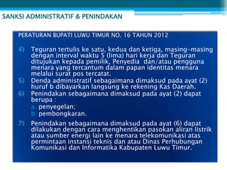 SANKSI ADMINISTRATIF & PENINDAKAN

    PERATURAN BUPATI LUWU TIMUR NO. 16 TAHUN 2012

    4)   Teguran tertulis ke satu, kedua dan ketiga, masing-masing
         dengan interval waktu 5 (lima) hari kerja dan Teguran
         ditujukan kepada pemilik, Penyedia dan/atau pengguna
         menara yang tercantum dalam papan identitas menara
         melalui surat pos tercatat.
    5)   Denda administratif sebagaimana dimaksud pada ayat (2)
         huruf b dibayarkan langsung ke rekening Kas Daerah.
    6)   Penindakan sebagaimana dimaksud pada ayat (2) dapat
         berupa :
         a. penyegelan;
         b. pembongkaran.
    7)   Penindakan sebagaimana dimaksud pada ayat (6) dapat
         dilakukan dengan cara menghentikan pasokan aliran listrik
         atau sumber energi lain ke menara telekomunikasi atas
         permintaan instansi teknis dan atau Dinas Perhubungan
         Komunikasi dan Informatika Kabupaten Luwu Timur.
 
