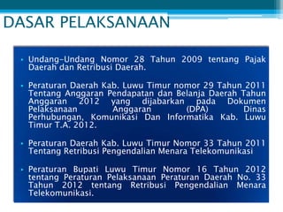 DASAR PELAKSANAAN

 • Undang-Undang Nomor 28 Tahun 2009 tentang Pajak
   Daerah dan Retribusi Daerah.

 • Peraturan Daerah Kab. Luwu Timur nomor 29 Tahun 2011
   Tentang Anggaran Pendapatan dan Belanja Daerah Tahun
   Anggaran 2012 yang dijabarkan pada Dokumen
   Pelaksanaan        Anggaran        (DPA)        Dinas
   Perhubungan, Komunikasi Dan Informatika Kab. Luwu
   Timur T.A. 2012.

 • Peraturan Daerah Kab. Luwu Timur Nomor 33 Tahun 2011
   Tentang Retribusi Pengendalian Menara Telekomunikasi

 • Peraturan Bupati Luwu Timur Nomor 16 Tahun 2012
   tentang Peraturan Pelaksanaan Peraturan Daerah No. 33
   Tahun 2012 tentang Retribusi Pengendalian Menara
   Telekomunikasi.
 